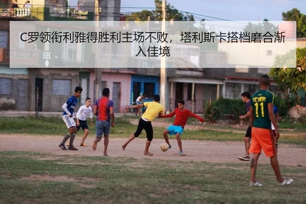 C罗领衔利雅得胜利主场不败，塔利斯卡搭档磨合渐入佳境